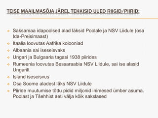 TEISE MAAILMASÕJA JÄREL TEKKISID UUED RIIGID/PIIRID:


   Saksamaa idapoolsed alad läksid Poolale ja NSV Liidule (osa
    Ida-Preisimaast)
   Itaalia loovutas Aafrika kolooniad
   Albaania sai iseseisvaks
   Ungari ja Bulgaaria tagasi 1938 piirides
   Rumeenia loovutas Bessaraabia NSV Liidule, sai ise alasid
    Ungarilt
   Island iseseisvus
   Osa Soome aladest läks NSV Liidule
   Piiride muutumise tõttu pidid miljonid inimesed ümber asuma.
    Poolast ja Tšehhist aeti välja kõik sakslased
 