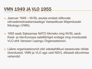 VMN 1949 JA VLO 1955
   Jaanuar 1949 – NVSL asutas endast sõltuvate
    rahvademokraatiamaadega Vastastikuse Majandusabi
    Nõukogu (VMN).

   1955 saab Saksamaa NATO liikmeks ning NVSL seob
    Kesk- ja Ida-Euroopa satelliitriigid endaga ning moodustab
    VLO ehk Varssavi Lepingu Organisatsiooni.

   Lääne organisatsioonid olid vabatahtlikud iseseisvate riikide
    ühendused; VMN ja VLO aga vaid NSVL diktaadi elluviimise
    vahendid.
 