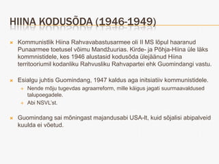 HIINA KODUSÕDA (1946-1949)
   Kommunistlik Hiina Rahvavabastusarmee oli II MS lõpul haaranud
    Punaarmee toetusel võimu Mandžuurias. Kirde- ja Põhja-Hiina üle läks
    kommnistidele, kes 1946 alustasid kodusõda ülejäänud Hiina
    territooriumil kodanliku Rahvusliku Rahvapartei ehk Guomindangi vastu.

   Esialgu juhtis Guomindang, 1947 kaldus aga initsiatiiv kommunistidele.
        Nende mõju tugevdas agraarreform, mille käigus jagati suurmaavaldused
         talupoegadele.
        Abi NSVL’st.

   Guomindang sai mõningast majandusabi USA-lt, kuid sõjalisi abipalveid
    kuulda ei võetud.
 