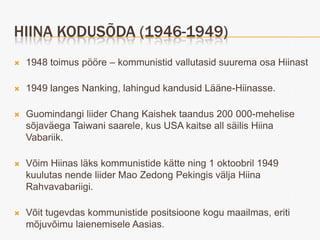 HIINA KODUSÕDA (1946-1949)
   1948 toimus pööre – kommunistid vallutasid suurema osa Hiinast

   1949 langes Nanking, lahingud kandusid Lääne-Hiinasse.

   Guomindangi liider Chang Kaishek taandus 200 000-mehelise
    sõjaväega Taiwani saarele, kus USA kaitse all säilis Hiina
    Vabariik.

   Võim Hiinas läks kommunistide kätte ning 1 oktoobril 1949
    kuulutas nende liider Mao Zedong Pekingis välja Hiina
    Rahvavabariigi.

   Võit tugevdas kommunistide positsioone kogu maailmas, eriti
    mõjuvõimu laienemisele Aasias.
 