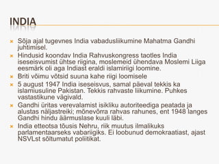 INDIA
   Sõja ajal tugevnes India vabadusliikumine Mahatma Gandhi
    juhtimisel.
   Hindusid koondav India Rahvuskongress taotles India
    iseseisvumist ühtse riigina, moslemeid ühendava Moslemi Liiga
    eesmärk oli aga Indiast eraldi islamiriigi loomine.
   Briti võimu võtsid suuna kahe riigi loomisele
   5 august 1947 India iseseisvus, samal päeval tekkis ka
    islamiusuline Pakistan. Tekkis rahvaste liikumine. Puhkes
    vastastikune vägivald.
   Gandhi üritas verevalamist isikliku autoriteediga peatada ja
    alustas näljastreiki; mõnevõrra rahvas rahunes, ent 1948 langes
    Gandhi hindu äärmuslase kuuli läbi.
   India etteotsa tõusis Nehru, riik muutus ilmalikuks
    parlamentaarseks vabariigiks. Ei loobunud demokraatiast, ajast
    NSVLst sõltumatut poliitikat.
 