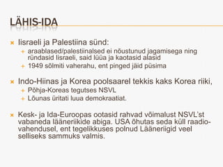 LÄHIS-IDA
   Iisraeli ja Palestiina sünd:
       araablased/palestiinalsed ei nõustunud jagamisega ning
        ründasid Iisraeli, said lüüa ja kaotasid alasid
       1949 sõlmiti vaherahu, ent pinged jäid püsima

   Indo-Hiinas ja Korea poolsaarel tekkis kaks Korea riiki,
       Põhja-Koreas tegutses NSVL
       Lõunas üritati luua demokraatiat.

   Kesk- ja Ida-Euroopas ootasid rahvad võimalust NSVL’st
    vabaneda lääneriikide abiga. USA õhutas seda küll raadio-
    vahendusel, ent tegelikkuses polnud Lääneriigid veel
    selliseks sammuks valmis.
 