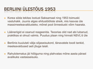 BERLIINI ÜLESTÕUS 1953
   Korea sõda tekitas lootust Saksamaal ning 1953 toimuski
    vastuhakk. Juunis algas ehitustööliste streik, mis kasvas üle
    massimeeleavaldusteks; mõnel pool õnnestuski võim haarata.

   Lääneriigid ei osanud reageerida. Teoorias olid nad abi lubanud,
    praktikas ei olnud valmis. Puudus plaan ning hinnati NSVL’d üle

   Berliinis kuulutati välja sõjaseisukord, tänavatele toodi tankid,
    meeleavaldused aeti jõuga laiali.

   Rahulolematus jäi hõõguma ning plahvatas mõne aasta pärast
    avalikuks vastasseisuks.
 