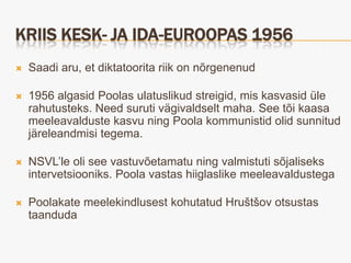KRIIS KESK- JA IDA-EUROOPAS 1956
   Saadi aru, et diktatoorita riik on nõrgenenud

   1956 algasid Poolas ulatuslikud streigid, mis kasvasid üle
    rahutusteks. Need suruti vägivaldselt maha. See tõi kaasa
    meeleavalduste kasvu ning Poola kommunistid olid sunnitud
    järeleandmisi tegema.

   NSVL’le oli see vastuvõetamatu ning valmistuti sõjaliseks
    intervetsiooniks. Poola vastas hiiglaslike meeleavaldustega

   Poolakate meelekindlusest kohutatud Hruštšov otsustas
    taanduda
 