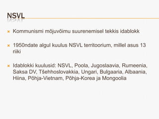 NSVL
   Kommunismi mõjuvõimu suurenemisel tekkis idablokk

   1950ndate algul kuulus NSVL territoorium, millel asus 13
    riiki

   Idablokki kuulusid: NSVL, Poola, Jugoslaavia, Rumeenia,
    Saksa DV, Tšehhoslovakkia, Ungari, Bulgaaria, Albaania,
    Hiina, Põhja-Vietnam, Põhja-Korea ja Mongoolia
 
