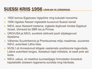 SUESSI KRIIS 1956 LÄHIS-IDA VS LÄÄNERIIGID
   1952 toimus Egiptuses riigipööre ning kukutati monarhia.
   1956 riigistas Nasser inglastele kuulunud Suessi kanali
   NSVL asus Nasserit toetama, inglaste ärgitusel ründas Egiptust
    Iisrael, ühinesid ka SBR ise ja Prmaa.
   ÜRO/USA ja NSVL sundisid sõdivaid pooli sõjategevust
    lõpetama.
   Vähenes Suurbritannia ja Prantsusmaa mõju maailmas, suurenes
    NSVL autoriteet Lähis-Idas.
   NVSL’l oli õnnestunud kõigele vaatamata positsioone tugevdada.
    Lääne autoriteet langes, ikestatud riigid mõistsid, et sealt pole abi
    loota.
   NSVL uskus, et maailma tuumasõjaga hirmutades õnnestub
    kapitalistlik süsteem taganema sundida ning hävitada.
 
