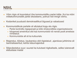 NSVL
   Võim riigis oli koondatud ühe kommunistliku partei kätte. Kui ka mõni
    mittekommunistlik partei eksisteeris, polnud neil mingit võimu.

   Kodanikel puudusid demokraatlikud õigused ja vabadused

   Kommunistlikule parteile oli allutatud kogu elu riigis.
      Partei kontrollis riigiaparaati ja kõiki ühiskondlikke organisatsioone;
      kõrgemad ametnikud olid kas kommunistid või nende poolt ametisse
       nimetatud.
      Kommunistide all oli ka kultuurielu


   Majandus, tööstus, kaubandus olid riigistatud; ,ajanduse juhtimine oli
    tsentraliseeritud, kehtis käsumajandus

   Sõjaväestatus suur; suured ka kulutsed riigikaitsele, selles tulenevalt
    elatustase madal
 