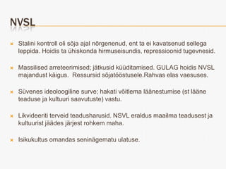 NVSL
   Stalini kontroll oli sõja ajal nõrgenenud, ent ta ei kavatsenud sellega
    leppida. Hoidis ta ühiskonda hirmuseisundis, repressioonid tugevnesid.

   Massilised arreteerimised; jätkusid küüditamised. GULAG hoidis NVSL
    majandust käigus. Ressursid sõjatööstusele.Rahvas elas vaesuses.

   Süvenes ideoloogiline surve; hakati võitlema läänestumise (st lääne
    teaduse ja kultuuri saavutuste) vastu.

   Likvideeriti terveid teadusharusid. NSVL eraldus maailma teadusest ja
    kultuurist jäädes järjest rohkem maha.

   Isikukultus omandas seninägematu ulatuse.
 