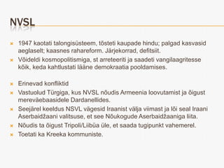 NVSL
   1947 kaotati talongisüsteem, tõsteti kaupade hindu; palgad kasvasid
    aeglaselt; kaasnes rahareform. Järjekorrad, defitsiit.
   Võideldi kosmopolitismiga, st arreteeriti ja saadeti vangilaagritesse
    kõik, keda kahtlustati lääne demokraatia pooldamises.

   Erinevad konfliktid
   Vastuolud Türgiga, kus NVSL nõudis Armeenia loovutamist ja õigust
    mereväebaasidele Dardanellides.
   Seejärel keeldus NSVL vägesid Iraanist välja viimast ja lõi seal Iraani
    Aserbaidžaani valitsuse, et see Nõukogude Aserbaidžaaniga liita.
   Nõudis ta õigust Tripoli/Liibüa üle, et saada tugipunkt vahemerel.
   Toetati ka Kreeka kommuniste.
 