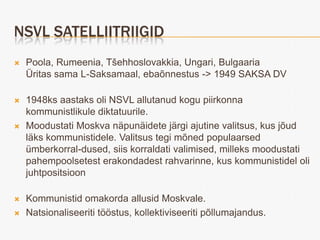 NSVL SATELLIITRIIGID
   Poola, Rumeenia, Tšehhoslovakkia, Ungari, Bulgaaria
    Üritas sama L-Saksamaal, ebaõnnestus -> 1949 SAKSA DV

   1948ks aastaks oli NSVL allutanud kogu piirkonna
    kommunistlikule diktatuurile.
   Moodustati Moskva näpunäidete järgi ajutine valitsus, kus jõud
    läks kommunistidele. Valitsus tegi mõned populaarsed
    ümberkorral-dused, siis korraldati valimised, milleks moodustati
    pahempoolsetest erakondadest rahvarinne, kus kommunistidel oli
    juhtpositsioon

   Kommunistid omakorda allusid Moskvale.
   Natsionaliseeriti tööstus, kollektiviseeriti põllumajandus.
 