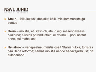NSVL JUHID
   Stalin – isikukultus; idablokk; kõik, mis kommunismiga
    seotud

   Beria – mõistis, et Stalin oli jätnud riigi masendavasse
    olukorda; alustas parandustöid; oli võimul ~ pool aastat
    enne, kui maha lasti

   Hruštšov – vahepealne; mõistis osalt Stalini hukka, tühistas
    osa Beria reforme; samas mõistis nende hädavajalikkust; nn
    sulaperiood
 