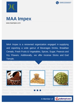09953356007
A Member of
MAA Impex
www.maaimpex.com
Flavoured Beverages Breakfast Cereals Cooking Spices Raw Peanuts Refined Sugar Fresh
Fruits Fresh Vegetable Dry Flowers Pooja Accessories Flavoured Beverages Breakfast
Cereals Cooking Spices Raw Peanuts Refined Sugar Fresh Fruits Fresh Vegetable Dry
Flowers Pooja Accessories Flavoured Beverages Breakfast Cereals Cooking Spices Raw
Peanuts Refined Sugar Fresh Fruits Fresh Vegetable Dry Flowers Pooja
Accessories Flavoured Beverages Breakfast Cereals Cooking Spices Raw Peanuts Refined
Sugar Fresh Fruits Fresh Vegetable Dry Flowers Pooja Accessories Flavoured
Beverages Breakfast Cereals Cooking Spices Raw Peanuts Refined Sugar Fresh
Fruits Fresh Vegetable Dry Flowers Pooja Accessories Flavoured Beverages Breakfast
Cereals Cooking Spices Raw Peanuts Refined Sugar Fresh Fruits Fresh Vegetable Dry
Flowers Pooja Accessories Flavoured Beverages Breakfast Cereals Cooking Spices Raw
Peanuts Refined Sugar Fresh Fruits Fresh Vegetable Dry Flowers Pooja
Accessories Flavoured Beverages Breakfast Cereals Cooking Spices Raw Peanuts Refined
Sugar Fresh Fruits Fresh Vegetable Dry Flowers Pooja Accessories Flavoured
Beverages Breakfast Cereals Cooking Spices Raw Peanuts Refined Sugar Fresh
Fruits Fresh Vegetable Dry Flowers Pooja Accessories Flavoured Beverages Breakfast
Cereals Cooking Spices Raw Peanuts Refined Sugar Fresh Fruits Fresh Vegetable Dry
Flowers Pooja Accessories Flavoured Beverages Breakfast Cereals Cooking Spices Raw
Peanuts Refined Sugar Fresh Fruits Fresh Vegetable Dry Flowers Pooja
MAA Impex is a renowned organization engaged in supplying
and exporting a wide gamut of Beverages Drinks, Breakfast
Cereals, Fresh Fruits & Vegetables, Spices, Sugar, Peanuts and
Dry Flowers. Additionally, we offer Incense Sticks and God
Temple.
 