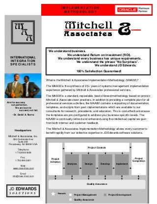 D
I M P L E M E N T A T I O N
M E T H O D O L O G Y
M
A
A
Mitchell
A s s o c i a t e s &
INTERNATIONAL
INTEGRATION
S P E C I A L I S T S
JD EDWARDS
S O L U T I O N S
Headquarters
Mitchell & Associates, Inc.
200 Centennial Ave
Suite 200
Piscataway, NJ 08854 USA
Telephone
1.732.699.0020
Fax:
1.732.699.0021
Web
www.maa-imcs.com
Email
info@maa-imcs.com
What is the Mitchell & Associates Implementation Methodology (MAAIM)?
The MAAIM is the synthesis of 20+ years of systems management implementation
experience gathered by Mitchell & Associates professional services.
The MAAIM is a standard, repeatable, best-of-breed methodology based on proven
Mitchell & Associates best practices. In addition to providing a complete plan for all
professional services activities, the MAAIM contains a repository of documentation,
templates, and scripts from past implementations which are available to our
consultants for research, precedents, and education. This is cost-effective because
the templates are pre-configured to address your business specific needs. The
MAAIM is continually refined and enhanced using the intellectual capital we gain
from both internal and customer feedback.
The Mitchell & Associates Implementation Methodology allows every customer to
benefit rapidly from our collective expertise in JD Edwards software solutions.
Aim for success,
not perfection.
We are born to
succeed, not fail.
- Dr. David A. Burns
We understand business.
We understand Return on Investment (ROI).
We understand every business has unique requirements.
We understand the phrase “No Surprises”.
We understand JD Edwards.
100% Satisfaction Guaranteed!
Project
Initiation
Project
Completion
Quality Assurance
Remark:
Project Management
Quality Assurance
Project Development
Project Controls
Analysis Design Develop Implement
 
