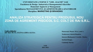 ANALIZA STRATEGICĂ PENTRU PRODUSUL NOU
ZONĂ DE AGREMENT PISCICOL S.C. COLȚ DE RAI S.R.L.
UNIVERSITATEA TEHNICĂ "GHE. ASACHI" IAȘI
Facultatea de Design Industrial și Managamentul Afacerilor
Domeniul: Inginerie și Management
Specializarea MANAGEMENTUL ȘI ADMINISTRAREAAFACERILOR
Disciplina: MARKETING ȘI BRANDING
Cadru didactic:
Șef lucr. Dr. Ec. ELENA-LIDIAALEXA
Masteranzi Master MAA, anul 1:
Teodorescu Gabriel-Dumitru
Ionescu (Budușanu) Cornelia- Monica
Sardeni Dragoș
Ciobăniță Marius
IAȘI
2021-2022
 