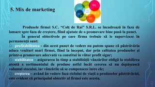 5. Mix de marketing
Produsele firmei S.C. “Colț de Rai” S.R.L. se încadrează în faza de
lansare spre faza de creștere, fii...