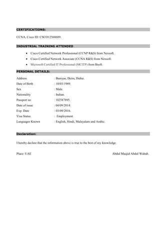 CERTIFICATIONS:
CCNA, Cisco ID: CSCO12568689.
INDUSTRIAL TRAINING ATTENDED
• Cisco Certified Network Professional (CCNP R&S) from Nexsoft.
• Cisco Certified Network Associate (CCNA R&S) from Nexsoft.
• Microsoft Certified IT Professional (MCITP) from Bsoft.
PERSONAL DETAILS:
Address : Baniyas, Deira, Dubai.
Date of Birth : 10/03/1989.
Sex : Male.
Nationality : Indian.
Passport no : H2587895.
Date of issue : 04/09/2014.
Exp. Date : 03/09/2016.
Visa Status : Employment.
Languages Known : English, Hindi, Malayalam and Arabic.
Declaration:
I hereby declare that the information above is true to the best of my knowledge.
Place: UAE Abdul Maajid Abdul Wahab.
 