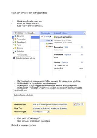 Maak een formulier aan met Googledocs



1       Maak een Gmailaccount aan
-       Open het menu “Nieuw”/
-       Kies voor “Form” of formulier.




    -   Dan kun je direct beginnen met het intypen van de vragen in de tekstbox.
    -   Bij Untitled form komt de titel van de enquete.
    -   Bij Helptekst kun je suggesties/voorbeelden van het antwoord geven.
    -   Bij Question Type (soort vragen) kies je voor checkboxen (aankruisvakjes).




    -   Kies “Add” of “toevoegen”
    -   Kies opmaak, checkboxen zijn vakjes.

Bedenk je vraag en typ hem.
 