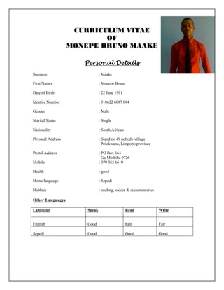 CURRICULUM VITAE
OF
MONEPE BRUNO MAAKE
Personal Details
Surname : Maake
First Names : Monepe Bruno
Date of Birth : 22 June 1991
Identity Number : 910622 6087 084
Gender : Male
Marital Status : Single
Nationality : South African
Physical Address : Stand no 49 nobody village
Polokwane, Limpopo province
Postal Address : PO Box 664
Ga-Mothiba 0726
Mobile : 079 055 6619
Health : good
Home language : Sepedi
Hobbies : reading, soccer & documentaries
Other Languages
Language Speak Read Write
English Good Fair Fair
Sepedi Good Good Good
 