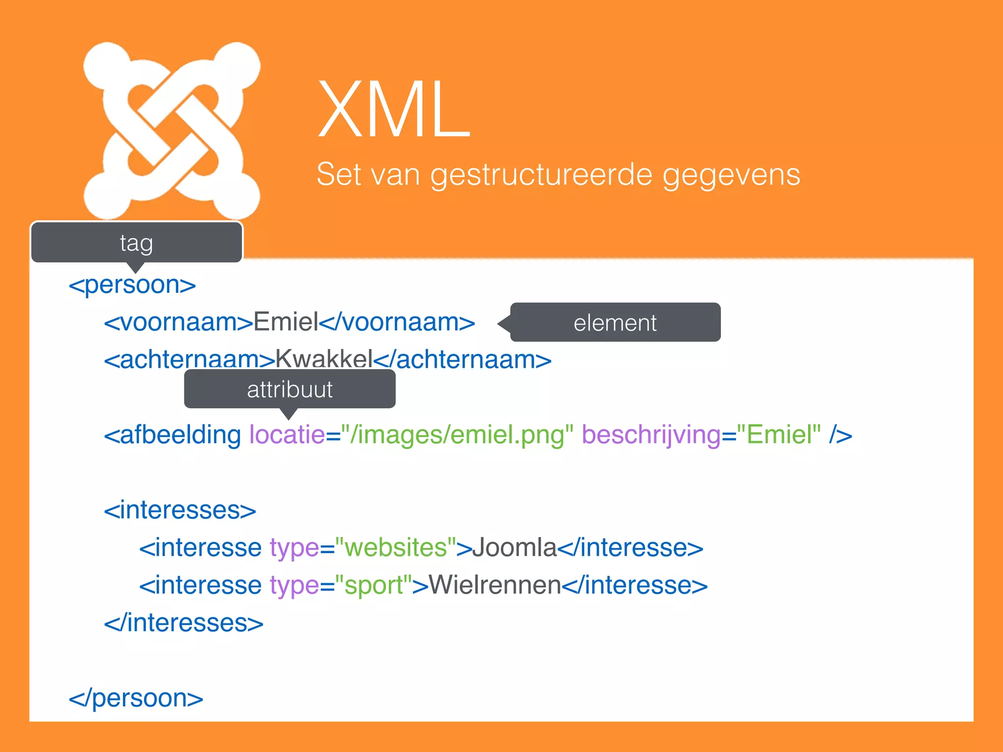 XML
Set van gestructureerde gegevens
<persoon>
<voornaam>Emiel</voornaam>
<achternaam>Kwakkel</achternaam>
 
<afbeelding locatie="/images/emiel.png" beschrijving="Emiel" />
 
<interesses>
<interesse type="websites">Joomla</interesse>
<interesse type="sport">Wielrennen</interesse>
</interesses>
 
</persoon>
tag
element
attribuut
 