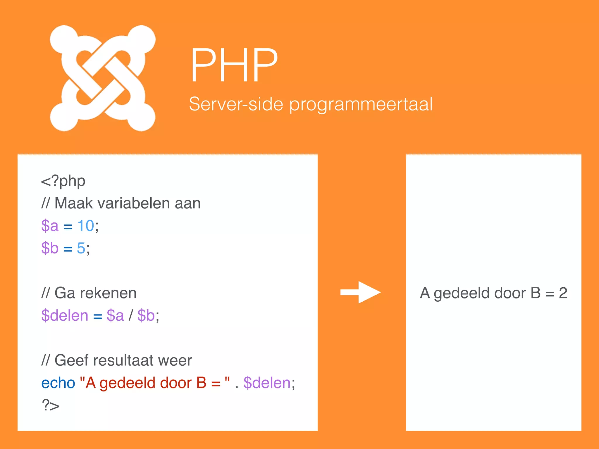 PHP
Server-side programmeertaal
<?php
// Maak variabelen aan
$a = 10;
$b = 5;
// Ga rekenen
$delen = $a / $b;
// Geef resultaat weer
echo "A gedeeld door B = " . $delen;
?>
A gedeeld door B = 2
 