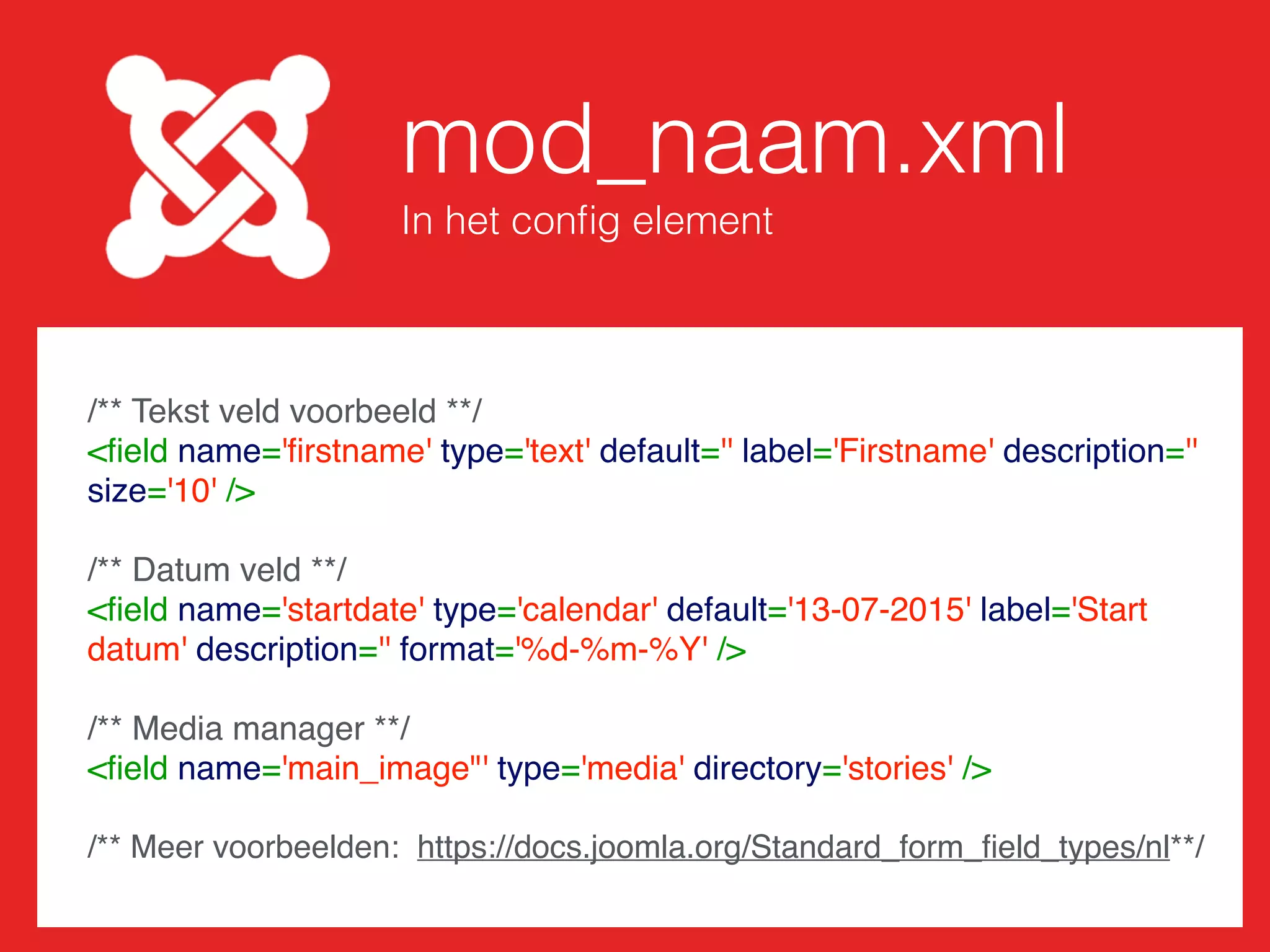 mod_naam.xml
Beschrijf de module
<?xml version='1.0' encoding='utf-8'?>
<extension type='module' version='3.1.0' client='site' method='upgrade'>
<name>Naam module</name>
<author>Naam auteur</author>
<version>1.0.0</version>
<description>Beschrijf je module</description>
<ﬁles>
<ﬁlename module='mod_naam'>mod_naam.php</ﬁlename>
<ﬁlename>helper.php</ﬁlename>
<folder>tmpl</folder>
</ﬁles>
<conﬁg>
<ﬁelds name='params'>
</ﬁelds>
</conﬁg>
</extension>
Plaats hierin velden
 