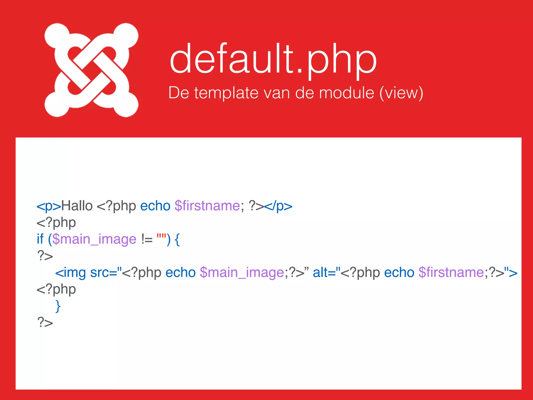 mod_naam.php
Geeft variabelen door aan de template
// Laad in de helper.php
require_once dirname(__FILE__) . '/helper.php';
// Laad in variabelen
$ﬁrstname = htmlspecialchars($params->params->get('ﬁrstname'));
$startdate = htmlspecialchars($params->params->get('startdate'));
$main_image = htmlspecialchars($params->params->get('main_image'));
// Geef variabelen door aan de template
require(JModuleHelper::getLayoutPath('mod_naam', $params->get('layout',
'default')));
 