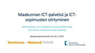 Maakunnan ICT-palvelut ja ICT-
sopimusten siirtyminen
Mikko Rotonen, ICT-hankejohtaja, Uusimaa2019-hanke
Karri Vainio, erityisasiantuntija, Kuntaliitto
Maakuntaparlamentti 23-24.11.2017
 