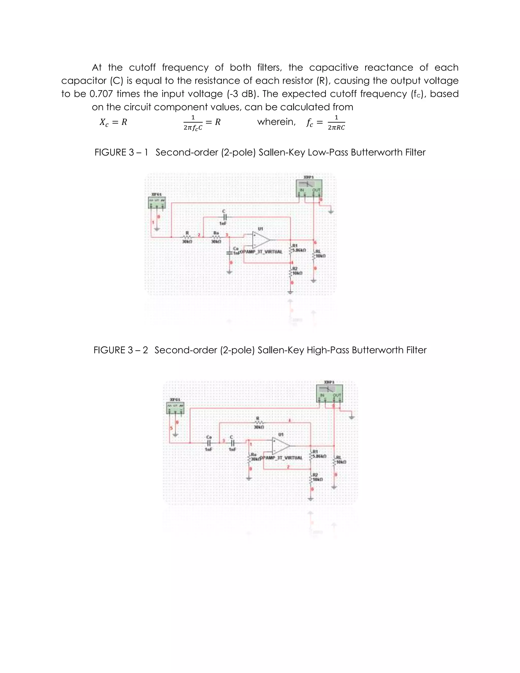At the cutoff frequency of both filters, the capacitive reactance of each
capacitor (C) is equal to the resistance of each resistor (R), causing the output voltage
to be 0.707 times the input voltage (-3 dB). The expected cutoff frequency (fc), based
      on the circuit component values, can be calculated from
                                           wherein,


       FIGURE 3 – 1 Second-order (2-pole) Sallen-Key Low-Pass Butterworth Filter




       FIGURE 3 – 2 Second-order (2-pole) Sallen-Key High-Pass Butterworth Filter
 