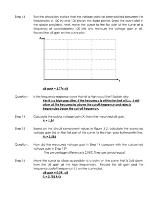 Step 13     Run the simulation. Notice that the voltage gain has been plotted between the
            frequencies of 100 Hz and 100 kHz by the Bode plotter. Draw the curve plot in
            the space provided. Next, move the cursor to the flat part of the curve at a
            frequency of approximately 100 kHz and measure the voltage gain in dB.
            Record the dB gain on the curve plot.
                 AdB




                                                                                      f

                    dB gain = 3.776 dB

Question:   Is the frequency response curve that of a high-pass filter? Explain why.
                     Yes it is a high-pass filter. If the frequency is within the limit of funity it will
                     allow all the frequencies above the cutoff frequency and rejects
                     frequencies below the cut-off frequency.

Step 14     Calculate the actual voltage gain (A) from the measured dB gain.
                  A = 1.54

Step 15     Based on the circuit component values in Figure 3-2, calculate the expected
            voltage gain (A) on the flat part of the curve for the high -pass Butterworth filter.
                  Av = 1.586

Question:   How did the measured voltage gain in Step 14 compare with the calculated
            voltage gain in Step 15?
                   The percentage difference is 2.98%. They are almost equal.

Step 16     Move the cursor as close as possible to a point on the curve that is 3dB down
            from the dB gain at the high frequencies. Record the dB gain and the
            frequency (cutoff frequency, fc) on the curve plot.
                  dB gain = 0.741 dB
                  fc = 5.156 kHz
 