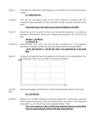 Step 17        Calculate the expected cutoff frequency (fc) based on the circuit component
               values.
                      fc = 5305.16477 Hz

Question:      How did the calculated value of the cutoff frequency compare with the
               measured value recorded on the curve plot for the two-pole low-pass active
               filter?
                       Almost the same. The values have a percent difference of 2.89%.

Step 18        Move the cursor to a point on the curve where the frequency is as close as
               possible to one-tenth fc. Record the dB gain and frequency (fc) on the curve
               plot.
                      dB gain = -36.489 dB
                      fc = 515.619 Hz
Questions:     Approximately how much did the dB gain decrease for a one-decade
               decrease in frequency? Was this what you expected for a two-pole filter?
                      -37.23. The roll-off is -40 dB. This what I am expecting for a two-pole
                      filter.

Step 19        Change the horizontal axis final setting (F) to 50 MHz on the Bode plotter. Run
               the simulation. Draw the curve plot in the space provided.
             AdB




                                                                      f

Step 20        Measure the upper cutoff frequency (fc2) and record the value on the curve
plot.
                     fC2 = 92.595 kHz

Question:      Explain why the filter frequency response looked like a band-pass response
               when frequencies above 1 MHz were plotted. Hint: The value of the unity-gain
               bandwidth, funity, for the 741 op-amp is approximately 1 MHz
                      The curve response is like a band-pass response because active filters
                      have an upper frequency limit on the high-pass response.
 