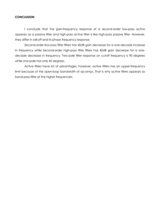 CONCLUSION:



       I conclude that the gain-frequency response of a second-order low-pass active
appears as a passive filter and high-pass active filter is like high-pass passive filter. However,
they differ in roll-off and its phase frequency response.
       Second-order low-pass filter filters has 40dB gain decrease for a one-decade increase
in frequency while Second-order high-pass filter filters has 40dB gain decrease for a one-
decade decrease in frequency. Two-pole filter response on cutoff frequency is 90 degrees
while one-pole has only 45 degrees.
       Active filters have lot of advantages, however, active filters has an upper-frequency
limit because of the open-loop bandwidth of op-amps. That is why active filters appears as
band-pass filter at the higher frequencies.
 