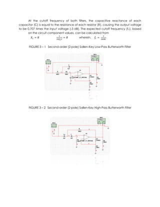 At the cutoff frequency of both filters, the capacitive reactance of each
capacitor (C) is equal to the resistance of each resistor (R), causing the output voltage
to be 0.707 times the input voltage (-3 dB). The expected cutoff frequency (fc), based
      on the circuit component values, can be calculated from
                                           wherein,


       FIGURE 3 – 1 Second-order (2-pole) Sallen-Key Low-Pass Butterworth Filter




       FIGURE 3 – 2 Second-order (2-pole) Sallen-Key High-Pass Butterworth Filter
 