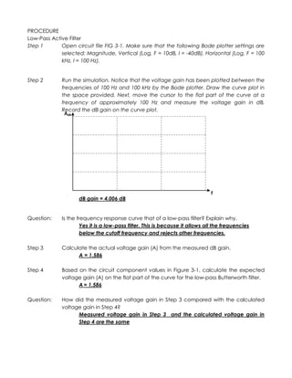 PROCEDURE
Low-Pass Active Filter
Step 1       Open circuit file FIG 3-1. Make sure that the following Bode plotter settings are
             selected: Magnitude, Vertical (Log, F = 10dB, I = -40dB), Horizontal (Log, F = 100
             kHz, I = 100 Hz).


Step 2       Run the simulation. Notice that the voltage gain has been plotted between the
             frequencies of 100 Hz and 100 kHz by the Bode plotter. Draw the curve plot in
             the space provided. Next, move the cursor to the flat part of the curve at a
             frequency of approximately 100 Hz and measure the voltage gain in dB.
             Record the dB gain on the curve plot.
              AdB




                                                                               f
                    dB gain = 4.006 dB


Question:    Is the frequency response curve that of a low-pass filter? Explain why.
                      Yes it is a low-pass filter. This is because it allows all the frequencies
                      below the cutoff frequency and rejects other frequencies.

Step 3       Calculate the actual voltage gain (A) from the measured dB gain.
                   A = 1.586

Step 4       Based on the circuit component values in Figure 3-1, calculate the expected
             voltage gain (A) on the flat part of the curve for the low-pass Butterworth filter.
                   A = 1.586

Question:    How did the measured voltage gain in Step 3 compared with the calculated
             voltage gain in Step 4?
                   Measured voltage gain in Step 3 and the calculated voltage gain in
                   Step 4 are the same
 