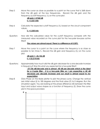 Step 5       Move the cursor as close as possible to a point on the curve that is 3dB down
             from the dB gain at the low frequencies. Record the dB gain and the
             frequency (cutoff frequency, fc) on the curve plot.
                   dB gain = 0.968 dB
                   fc = 5.321 kHz

Step 6       Calculate the expected cutoff frequency (fc) based on the circuit component
             values.
                    fc = 5.305 kHz

Question:    How did the calculated value for the cutoff frequency compare with the
             measured value recorded on the curve plot for the two-pole low-pass active
             filter?
                     The values are almost equal. There is a difference of 0.30%.

Step 7       Move the cursor to a point on the curve where the frequency is as close as
             possible to ten times fc. Record the dB gain and frequency (fc) on the curve
             plot.
                    dB gain = -36.146 dB
                    fc = 53.214 kHz

Questions:   Approximately how much did the dB gain decrease for a one-decade increase
             in frequency? Was this what you expected for a two-pole filter?
                     -37.106 dB/decade and is almost -40 dB per decade which is the ideal
                     for a 2-pole filter . It is a two-pole filter so I am expecting a 40 dB
                     decrease per decade increase and our result is almost equal to my
                     expectation
Step 8       Click Phase on the Bode plotter to plot the phase curve. Change the vertical
             axis initial value (I) to 180 degrees and the final value (F) to 0 degree. Run the
             simulation again. You are looking at the phase difference (θ) between the filter
             input and output wave shapes as a function of frequency (f). Draw the curve
             plot in the space provided.
               θ




                                                                          f
 