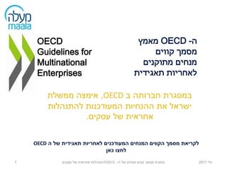 ‫‪OECD‬‬                                             ‫ה- ‪ OECD‬מאמץ‬
     ‫‪Guidelines for‬‬                                       ‫מסמך קווים‬
     ‫‪Multinational‬‬                                     ‫מנחים מתוקנים‬
     ‫‪Enterprises‬‬                                     ‫לאחריות תאגידית‬

         ‫במסגרת חברותה ב ‪ ,OECD‬אימצה ממשלת‬
         ‫ישראל את ההנחיות המעודכנות להתנהלות‬
                  ‫אחראית של עסקים.‬

    ‫לקריאת מסמך הקווים המנחים המעודכנים לאחריות תאגידית של ה ‪OECD‬‬
                               ‫לחצו כאן‬

‫1‬             ‫תמצית מסמך קווים מנחים של ה- ‪OECD‬להתנהלות אחראית של עסקים‬   ‫יולי 1102‬
 