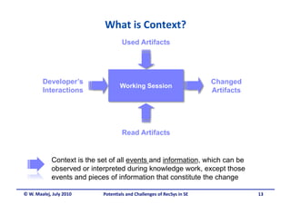 What is Context? 
                                     Used Artifacts




        Developer’s                                                       Changed
                                     Working Session
        Interactions                                                      Artifacts




                                     Read Artifacts


             Context is the set of all events and information, which can be
             observed or interpreted during knowledge work, except those
             events and pieces of information that constitute the change

© W. Maalej, July 2010       Poten&als and Challenges of RecSys in SE                 13
 