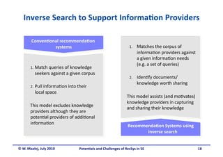 Inverse Search to Support Informa&on Providers 

        Conven&onal recommenda&on 
                 systems                                        1.    Matches the corpus of 
                                                                      informa.on providers against 
                                                                      a given informa.on needs 
                                                                      (e.g. a set of queries) 
       1.  Match queries of knowledge 
          seekers against a given corpus  
                                                                2.    Iden.fy documents/
                                                                      knowledge worth sharing 
       2.  Pull informa.on into their 
          local space  
                                                               This model assists (and mo.vates) 
                                                               knowledge providers in capturing 
       This model excludes knowledge 
                                                               and sharing their knowledge  
       providers although they are 
       poten.al providers of addi.onal 
       informa.on 
                                                               Recommenda&on Systems using 
                                                                      inverse search 


© W. Maalej, July 2010           Poten&als and Challenges of RecSys in SE                             18 
 