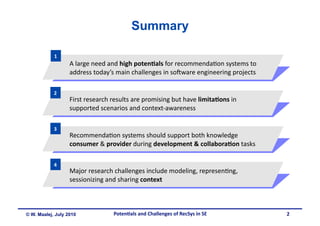 Summary

            1 
                   A large need and high poten&als for recommenda.on systems to 
                   address today’s main challenges in so5ware engineering projects 

            2 
                   First research results are promising but have limita&ons in 
                   supported scenarios and context‐awareness 

            3 
                   Recommenda.on systems should support both knowledge 
                   consumer & provider during development & collabora&on tasks 

            4 
                   Major research challenges include modeling, represen.ng, 
                   sessionizing and sharing context 



© W. Maalej, July 2010            Poten&als and Challenges of RecSys in SE            2
 