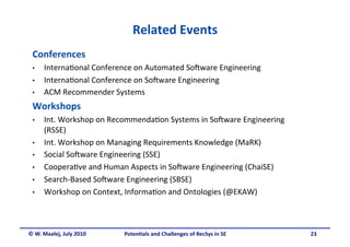 Related Events
                                           
 Conferences 
 •    Interna.onal Conference on Automated So5ware Engineering 
 •    Interna.onal Conference on So5ware Engineering 
 •    ACM Recommender Systems 
 Workshops 
 •    Int. Workshop on Recommenda.on Systems in So5ware Engineering 
      (RSSE) 
 •    Int. Workshop on Managing Requirements Knowledge (MaRK) 
 •    Social So5ware Engineering (SSE) 
 •    Coopera.ve and Human Aspects in So5ware Engineering (ChaiSE) 
 •    Search‐Based So5ware Engineering (SBSE) 
 •    Workshop on Context, Informa.on and Ontologies (@EKAW) 



© W. Maalej, July 2010    Poten&als and Challenges of RecSys in SE     23
 