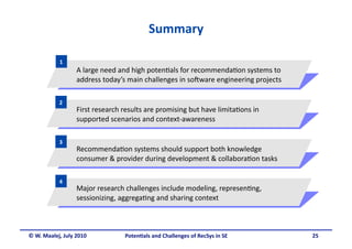 Summary 

            1 
                  A large need and high poten.als for recommenda.on systems to 
                  address today’s main challenges in so5ware engineering projects 

           2 
                  First research results are promising but have limita.ons in 
                  supported scenarios and context‐awareness 

           3 
                  Recommenda.on systems should support both knowledge 
                  consumer & provider during development & collabora.on tasks 

           4 
                  Major research challenges include modeling, represen.ng, 
                  sessionizing, aggrega.ng and sharing context 



© W. Maalej, July 2010           Poten&als and Challenges of RecSys in SE            25
 