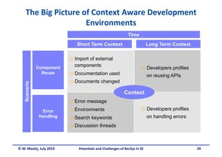 The Big Picture of Context Aware Development 
                      Environments 
                                                             Time
                             Short Term Context                            Long Term Context

                            Import
                                 of external
                            components
              Component                                                Developers     profiles
                Reuse       Documentation       used                      on reusing APIs
                            Documents     changed
   Scenario




                                                          Context
                            Error   message
                            Environments                              Developers     profiles
                Error
               Handling     Search   keywords                             on handling errors
                            Discussion    threads



© W. Maalej, July 2010        Poten&als and Challenges of RecSys in SE                            29
 
