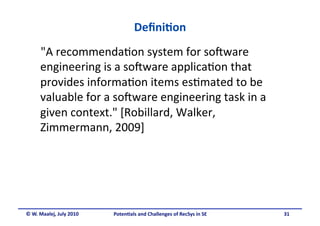 Deﬁni&on 
      "A recommenda.on system for so5ware 
      engineering is a so5ware applica.on that 
      provides informa.on items es.mated to be 
      valuable for a so5ware engineering task in a 
      given context." [Robillard, Walker, 
      Zimmermann, 2009] 




© W. Maalej, July 2010    Poten&als and Challenges of RecSys in SE     31
 