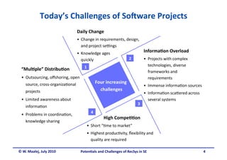 Today’s Challenges of So6ware Projects 
                                   Daily Change 
                                   •  Change in requirements, design, 
                                      and project seHngs 
                                   •  Knowledge ages  
                                                                              Informa&on Overload 
                                      quickly                       2         •  Projects with complex 
                                       1                                         technologies, diverse 
 “Mul&ple” Distribu&on                                                           frameworks and 
 •  Outsourcing, oﬀshoring, open                                                 requirements 
    source, cross‐organiza.onal                  Four increasing 
                                                                              •  Immense informa.on sources 
    projects                                       challenges  
                                                                              •  Informa.on scaOered across 
 •  Limited awareness about                                                      several systems 
                                                                         3 
    informa.on 
                                            4 
 •  Problems in coordina.on, 
                                                     High Compe&&on 
    knowledge sharing  
                                        •  Short “.me to market” 
                                        •  Highest produc.vity, ﬂexibility and 
                                           quality are required 

© W. Maalej, July 2010               Poten&als and Challenges of RecSys in SE                                  4 
 