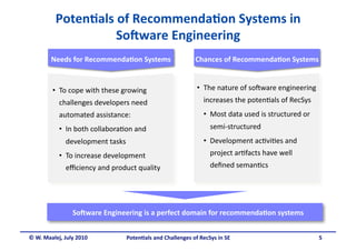 Poten&als of Recommenda&on Systems in 
                    So6ware Engineering 
        Needs for Recommenda&on Systems
                                                           Chances of Recommenda&on Systems
                                                                                           


         •  To cope with these growing                     •  The nature of so5ware engineering 
           challenges developers need                         increases the poten.als of RecSys 
           automated assistance:                              •  Most data used is structured or 
           •  In both collabora.on and                          semi‐structured 
              development tasks                               •  Development ac.vi.es and 
           •  To increase development                           project ar.facts have well 
              eﬃciency and product quality                      deﬁned seman.cs 




                So6ware Engineering is a perfect domain for recommenda&on systems
                                                                                 


© W. Maalej, July 2010          Poten&als and Challenges of RecSys in SE                            5 
 