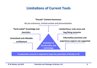 Limita&ons of Current Tools 

                                     “Pseudo” Context‐Awareness
                                                               
                          No pro‐ac.veness, limited context and personaliza.on 

       “Hard‐coded” knowledge and                                       Limited focus: only reuse and 
                   heuris&cs 
                                                                              bug ﬁxing scenarios
                                                                                                 

   Centralized and inﬂexible                                                  Informa&on provision and 
           architecture                                                  experience capture not supported 
                                                Limita&on in 
                                              func&onality and 
                                                 technology 

             A systema&c account is required to tape the poten&als of RecSys in SE 



© W. Maalej, July 2010               Poten&als and Challenges of RecSys in SE                            8 
 