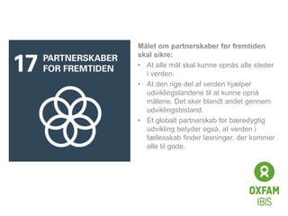 Click to edit
Master title
style
Målet om partnerskaber for fremtiden
skal sikre:
• At alle mål skal kunne opnås alle steder
i verden.
• At den rige del af verden hjælper
udviklingslandene til at kunne opnå
målene. Det sker blandt andet gennem
udviklingsbistand.
• Et globalt partnerskab for bæredygtig
udvikling betyder også, at verden i
fællesskab finder løsninger, der kommer
alle til gode.
 