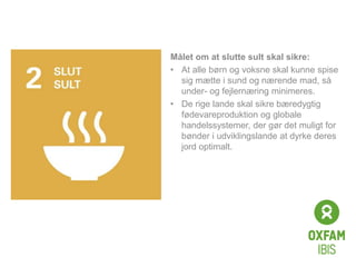 Click to edit
Master title
style
Målet om at slutte sult skal sikre:
• At alle børn og voksne skal kunne spise
sig mætte i sund og nærende mad, så
under- og fejlernæring minimeres.
• De rige lande skal sikre bæredygtig
fødevareproduktion og globale
handelssystemer, der gør det muligt for
bønder i udviklingslande at dyrke deres
jord optimalt.
 
