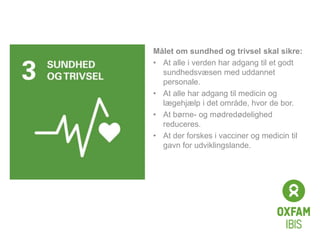 Click to edit
Master title
style
Målet om sundhed og trivsel skal sikre:
• At alle i verden har adgang til et godt
sundhedsvæsen med uddannet
personale.
• At alle har adgang til medicin og
lægehjælp i det område, hvor de bor.
• At børne- og mødredødelighed
reduceres.
• At der forskes i vacciner og medicin til
gavn for udviklingslande.
 