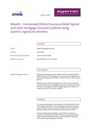 INFO                                CASE STUDY




Maalot – Unmanned Online Insurance Kiosk Signed
and valid mortgage insurance policies using
xyzmo’s signature solutions


                                 Highlights

Client:                         Maalot Mortgage Insurance

Product:                        xyzmo SDK

Number of signature stations:   several hundred kiosks

Number of end users:            over 10,000 new users a month




                                 The Enterprise

Maalot Mortgage Insurance       Following an Israeli government reform that commanded banks to
                                separate between the mortgage and its insurance, mortgage banks
                                are no longer allowed to bind their customers to their own insurance
                                policies.

                                Maalot Insurance took advantage of this reform and has placed its
                                insurance kiosks at the mortgage bank branches, allowing customers
                                that have just singed their new mortgage agreement, to get an in-
                                surance quote for an impartial company.




                                 Challenge


                                This revolutionary approach of placing an unmanned kiosk for insu-
                                rance policies, presents a unique and progressive way for customer
                                service. Maalot Insurance was not required to conduct any organi-
                                zational changes due to this project, but placing these kiosks.

                                The main challenge was finding a way to obtain customer sig-
                                natures for the sake of producing a valid insurance policy. For that
                                matter, Maalot decided to embed a signature tablet in the kiosk
                                and to use the xyzmo signature solution.
 