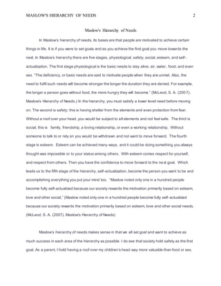 MASLOW'S HIERARCHY OF NEEDS 2
Maslow's Hierarchy of Needs
In Maslow’s hierarchy of needs, its bases are that people are motivated to achieve certain
things in life. It is if you were to set goals and as you achieve the first goal you move towards the
next. In Maslow’s hierarchy there are five stages, physiological, safety, social, esteem, and self-
actualization. The first stage physiological is the basic needs to stay alive, air, water, food, and even
sex. “The deficiency, or basic needs are said to motivate people when they are unmet. Also, the
need to fulfil such needs will become stronger the longer the duration they are denied. For example,
the longer a person goes without food, the more hungry they will become.” (McLeod, S. A. (2007).
Maslow's Hierarchy of Needs.) In the hierarchy, you must satisfy a lower level need before moving
on. The second is safety; this is having shelter from the elements and even protection from fear.
Without a roof over your head, you would be subject to all elements and not feel safe. The third is
social; this is family, friendship, a loving relationship, or even a working relationship. Without
someone to talk to or rely on you would be withdrawn and not want to move forward. The fourth
stage is esteem. Esteem can be achieved many ways, and it could be doing something you always
thought was impossible or to your status among others. With esteem comes respect for yourself,
and respect from others. Then you have the confidence to move forward to the next goal. Which
leads us to the fifth stage of the hierarchy, self-actualization, become the person you want to be and
accomplishing everything you put your mind too. “Maslow noted only one in a hundred people
become fully self-actualized because our society rewards the motivation primarily based on esteem,
love and other social,” (Maslow noted only one in a hundred people become fully self-actualized
because our society rewards the motivation primarily based on esteem, love and other social needs.
(McLeod, S. A. (2007). Maslow's Hierarchy of Needs)
Maslow’s hierarchy of needs makes sense in that we all set goal and want to achieve as
much success in each area of the hierarchy as possible. I do see that society hold safety as the first
goal. As a parent, I hold having a roof over my children’s head way more valuable than food or sex.
 